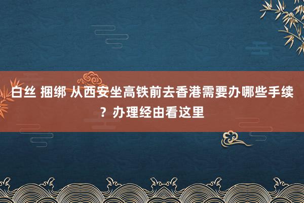 白丝 捆绑 从西安坐高铁前去香港需要办哪些手续？办理经由看这里