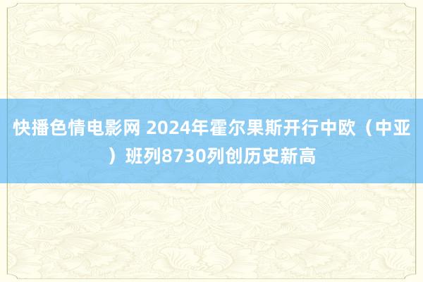 快播色情电影网 2024年霍尔果斯开行中欧（中亚）班列8730列创历史新高