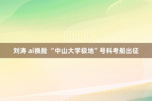 刘涛 ai换脸 “中山大学极地”号科考船出征