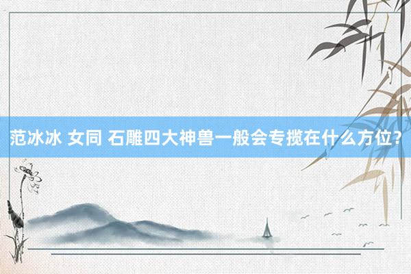 范冰冰 女同 石雕四大神兽一般会专揽在什么方位？