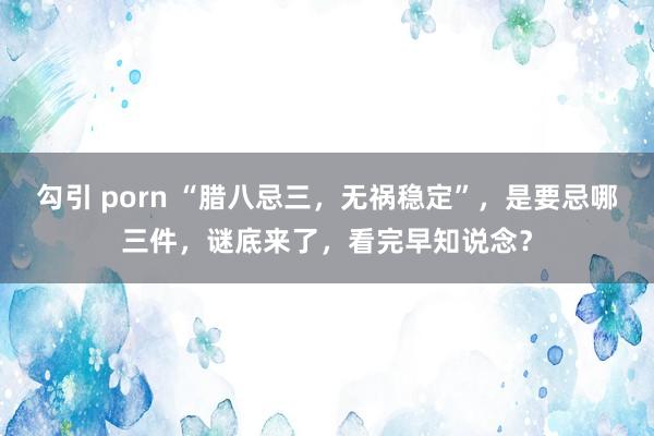 勾引 porn “腊八忌三，无祸稳定”，是要忌哪三件，谜底来了，看完早知说念？