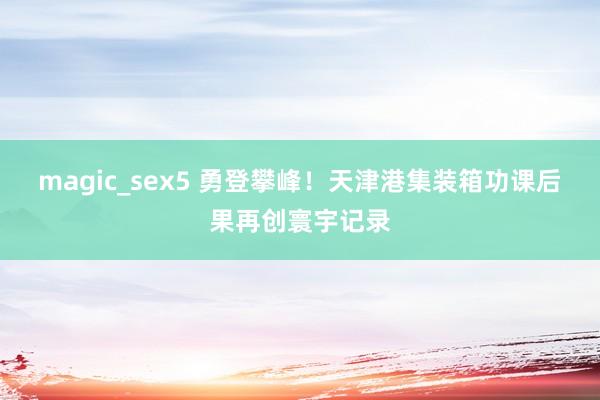magic_sex5 勇登攀峰！天津港集装箱功课后果再创寰宇记录