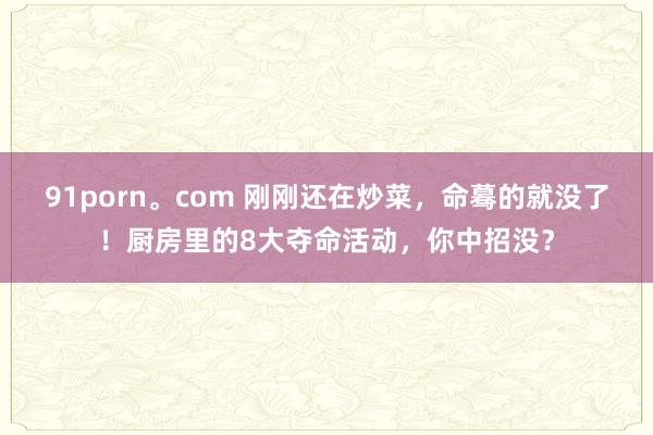 91porn。com 刚刚还在炒菜，命蓦的就没了！厨房里的8大夺命活动，你中招没？