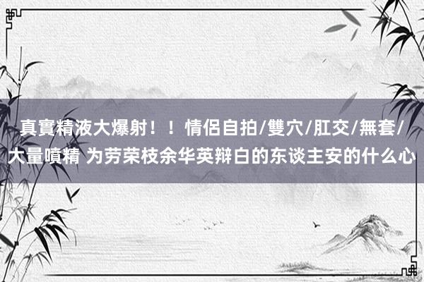 真實精液大爆射！！情侶自拍/雙穴/肛交/無套/大量噴精 为劳荣枝余华英辩白的东谈主安的什么心