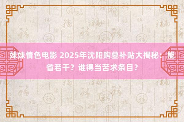 妹妹情色电影 2025年沈阳购墓补贴大揭秘：能省若干？谁得当苦求条目？