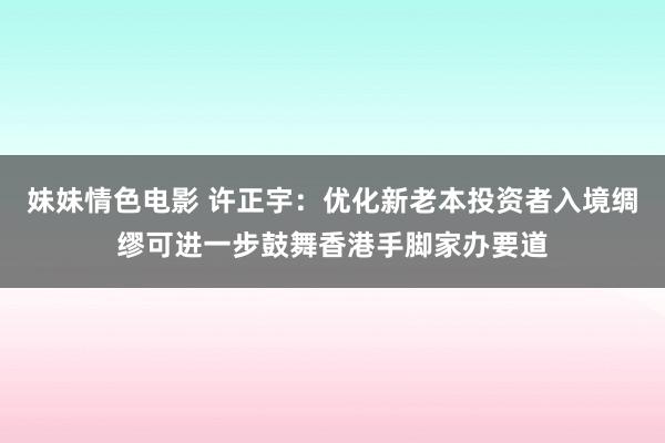 妹妹情色电影 许正宇：优化新老本投资者入境绸缪可进一步鼓舞香港手脚家办要道