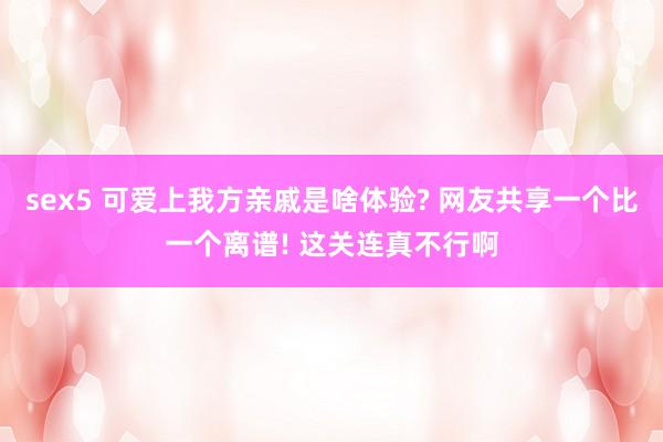 sex5 可爱上我方亲戚是啥体验? 网友共享一个比一个离谱! 这关连真不行啊