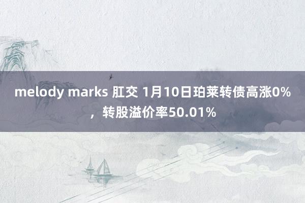 melody marks 肛交 1月10日珀莱转债高涨0%，转股溢价率50.01%