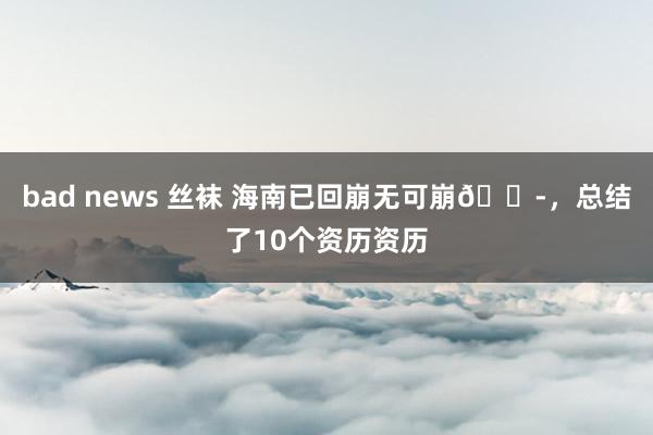 bad news 丝袜 海南已回崩无可崩😭,总结了10个资历资历
