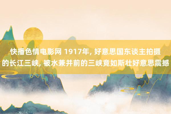 快播色情电影网 1917年， 好意思国东谈主拍摄的长江三峡， 被水兼并前的三峡竟如斯壮好意思震撼