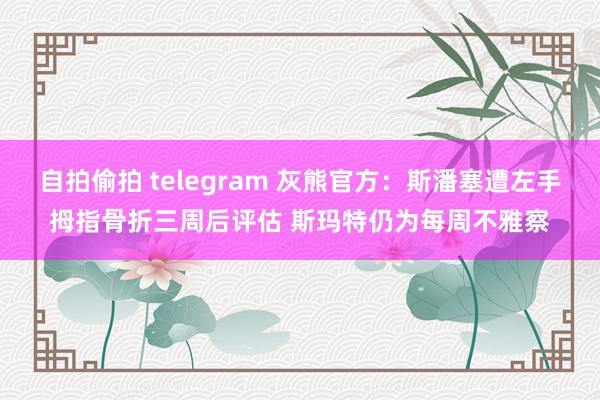 自拍偷拍 telegram 灰熊官方：斯潘塞遭左手拇指骨折三周后评估 斯玛特仍为每周不雅察