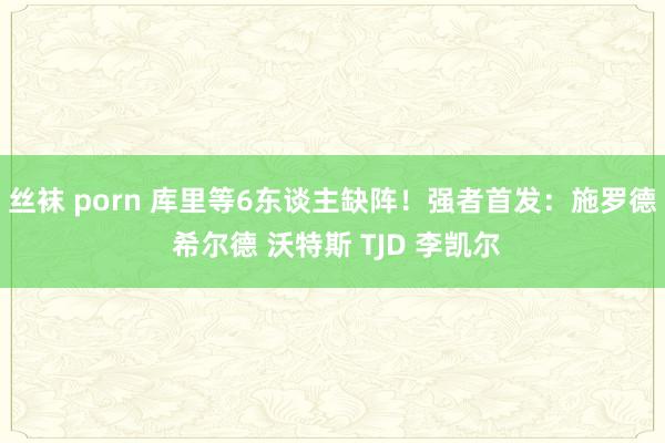 丝袜 porn 库里等6东谈主缺阵！强者首发：施罗德 希尔德 沃特斯 TJD 李凯尔