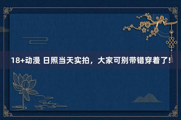 18+动漫 日照当天实拍，大家可别带错穿着了!
