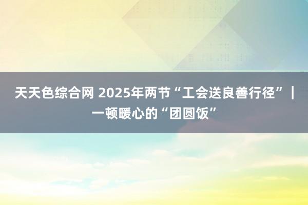 天天色综合网 2025年两节“工会送良善行径”｜一顿暖心的“团圆饭”