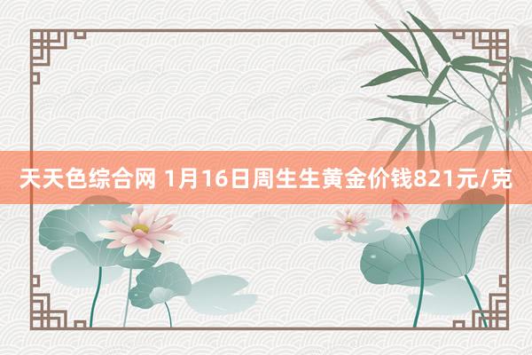 天天色综合网 1月16日周生生黄金价钱821元/克
