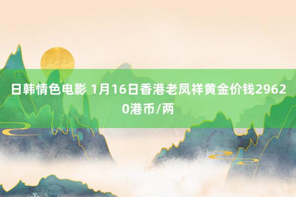 日韩情色电影 1月16日香港老凤祥黄金价钱29620港币/两