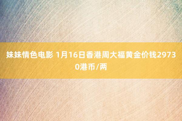 妹妹情色电影 1月16日香港周大福黄金价钱29730港币/两
