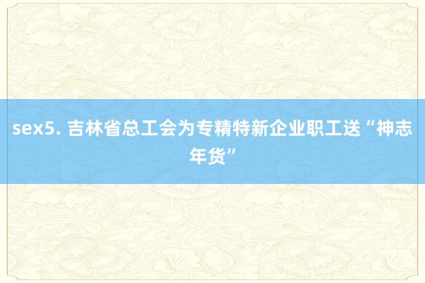 sex5. 吉林省总工会为专精特新企业职工送“神志年货”