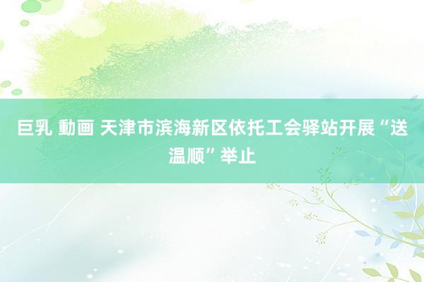 巨乳 動画 天津市滨海新区依托工会驿站开展“送温顺”举止