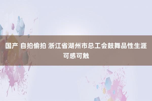 国产 自拍偷拍 浙江省湖州市总工会鼓舞品性生涯可感可触
