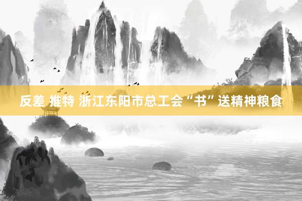 反差 推特 浙江东阳市总工会“书”送精神粮食