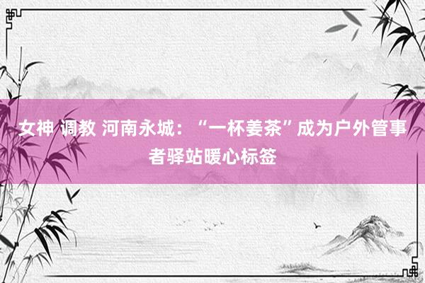 女神 调教 河南永城：“一杯姜茶”成为户外管事者驿站暖心标签