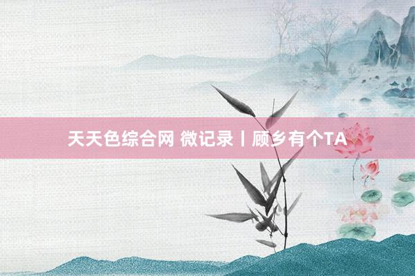 天天色综合网 微记录丨顾乡有个TA