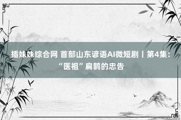 插妹妹综合网 首部山东谚语AI微短剧丨第4集：“医祖”扁鹊的忠告
