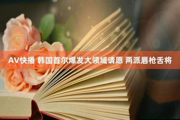 AV快播 韩国首尔爆发大领域请愿 两派唇枪舌将