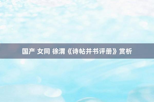 国产 女同 徐渭《诗帖并书评册》赏析