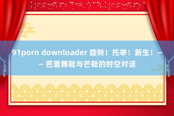 91porn downloader 旋转！托举！新生！—— 芭蕾舞鞋与芒鞋的时空对话