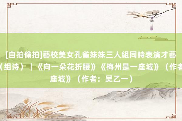 [自拍偷拍]藝校美女孔雀妹妹三人組同時表演才藝 读创诵读（组诗）｜《向一朵花折腰》《梅州是一座城》（作者：吴乙一）