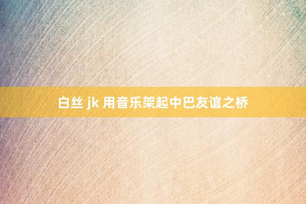 白丝 jk 用音乐架起中巴友谊之桥