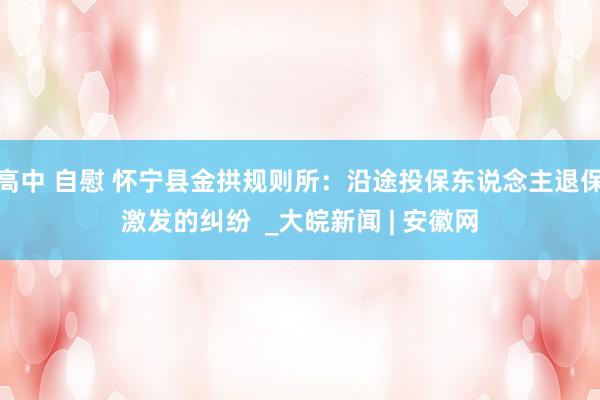 高中 自慰 怀宁县金拱规则所：沿途投保东说念主退保激发的纠纷  _大皖新闻 | 安徽网