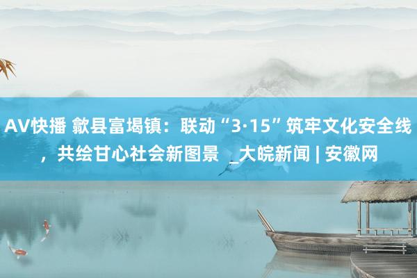 AV快播 歙县富堨镇：联动“3·15”筑牢文化安全线，共绘甘心社会新图景  _大皖新闻 | 安徽网