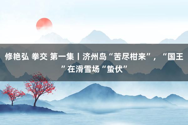 修艳弘 拳交 第一集丨济州岛“苦尽柑来”，“国王”在滑雪场“蛰伏”