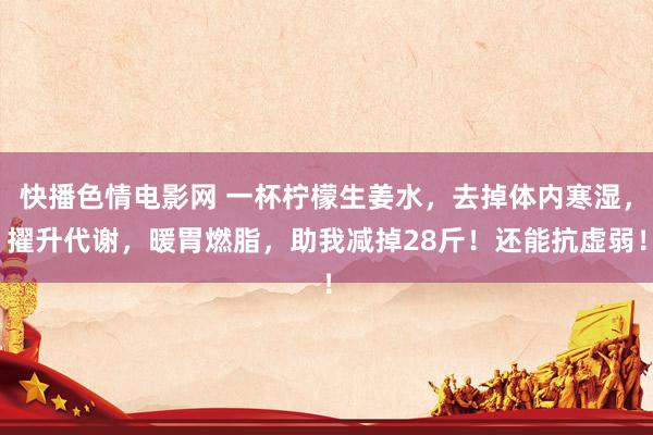 快播色情电影网 一杯柠檬生姜水，去掉体内寒湿，擢升代谢，暖胃燃脂，助我减掉28斤！还能抗虚弱！