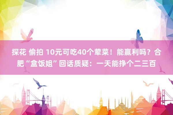 探花 偷拍 10元可吃40个荤菜！能赢利吗？合肥“盒饭姐”回话质疑：一天能挣个二三百