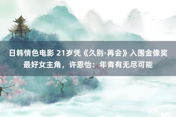 日韩情色电影 21岁凭《久别·再会》入围金像奖最好女主角，许恩怡：年青有无尽可能