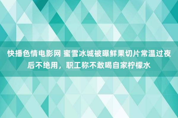 快播色情电影网 蜜雪冰城被曝鲜果切片常温过夜后不绝用，职工称不敢喝自家柠檬水