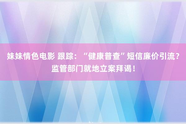 妹妹情色电影 跟踪：“健康普查”短信廉价引流？监管部门就地立案拜谒！