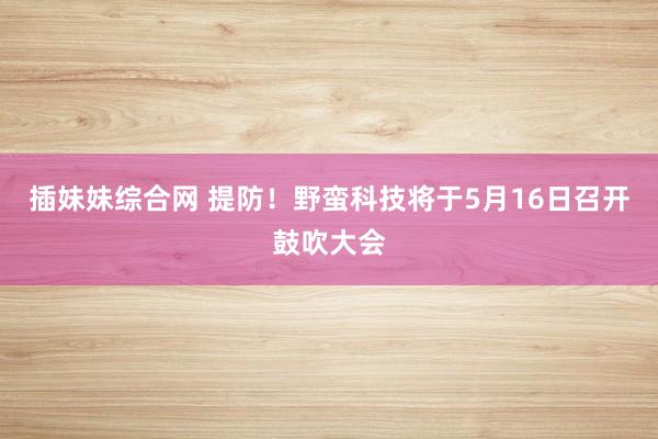 插妹妹综合网 提防！野蛮科技将于5月16日召开鼓吹大会