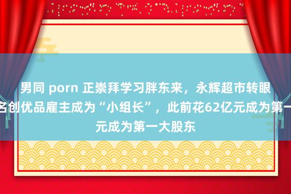 男同 porn 正崇拜学习胖东来，永辉超市转眼变天！名创优品雇主成为“小组长”，此前花62亿元成为第一大股东
