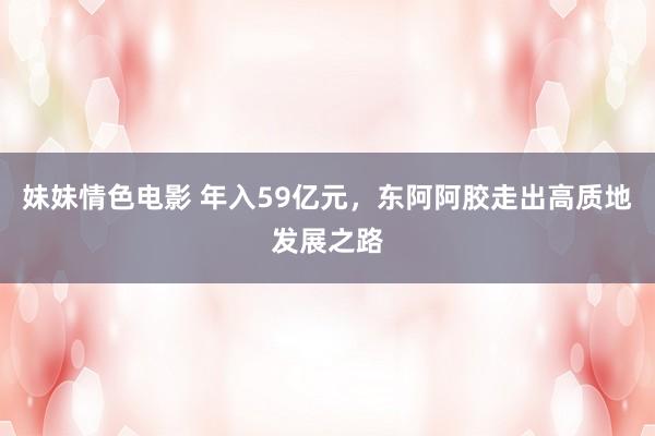 妹妹情色电影 年入59亿元，东阿阿胶走出高质地发展之路