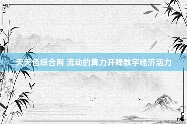 天天色综合网 流动的算力开释数字经济活力