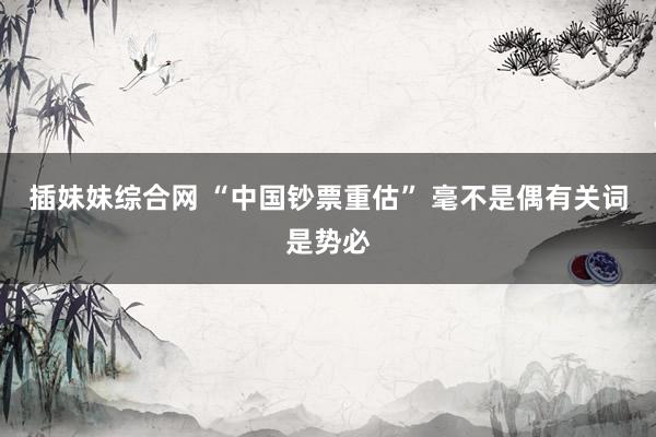 插妹妹综合网 “中国钞票重估” 毫不是偶有关词是势必