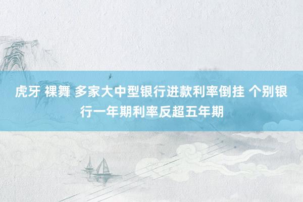 虎牙 裸舞 多家大中型银行进款利率倒挂 个别银行一年期利率反超五年期