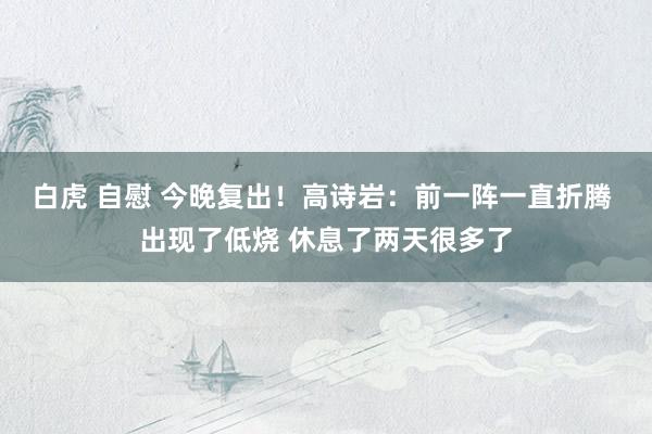 白虎 自慰 今晚复出！高诗岩：前一阵一直折腾 出现了低烧 休息了两天很多了
