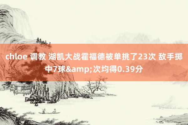 chloe 调教 湖凯大战霍福德被单挑了23次 敌手掷中7球&次均得0.39分