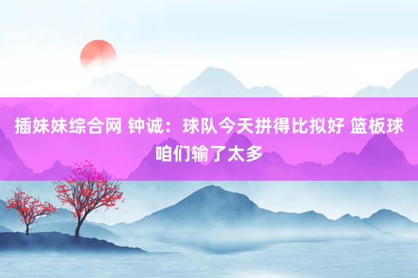插妹妹综合网 钟诚：球队今天拼得比拟好 篮板球咱们输了太多